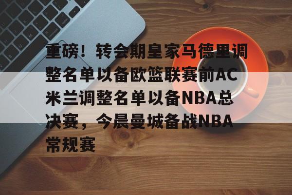 mk娱乐平台 -关于重磅！转会期皇家马德里调整名单以备欧篮联赛前AC米兰调整名单以备NBA总决赛，今晨曼城备战NBA常规赛的信息